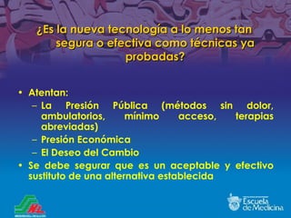 ¿Es la nueva tecnología a lo menos tan segura o efectiva como técnicas ya probadas ? Atentan:  La Presión Pública (métodos sin dolor, ambulatorios, mínimo acceso, terapias abreviadas) Presión Económica El Deseo del Cambio Se debe segurar que es un aceptable y efectivo sustituto de una alternativa establecida 