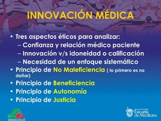 INNOVACI ÓN MÉDICA Tres aspectos éticos para analizar: Confianza y relación médico paciente Innovación v /s idoneidad o calificaci ón Necesidad de un enfoque sistemático Principio de  No Maleficiencia   ( lo primero es no dañar) Principio de  Beneficiencia Principio de  Autonomía Principio de  Justicia 