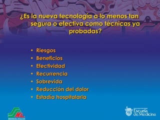 ¿Es la nueva tecnología a lo menos tan segura o efectiva como técnicas ya probadas ? Riesgos Beneficios Efectividad Recurrencia Sobrevida Reducción del dolor Estadía hospitalaria 