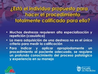 ¿ Está el individuo propuesto para hacer el procedimiento totalmente calificado para ello ? Muchas destrezas requieren alta especialización y repetición (casuística) La mera adquisición de una destreza no es el único criterio para medir la calificación Para indicar y aplicar apropiadamente un procedimiento al paciente adecuado, se requiere un profundo conocimiento del proceso patológico y experiencia en su manejo 