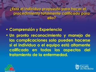¿ Está el individuo propuesto para hacer el procedimiento totalmente calificado para ello ? Comprensión y Experiencia Un pronto reconocimiento y manejo de las complicaciones solo pueden hacerse si el individuo o el equipo está altamente calificado en todos los aspectos del tratamiento de la enfermedad. 