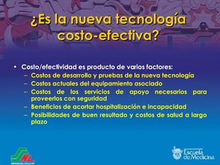 ¿ Es la nueva tecnología costo-efectiva ? Costo/efectividad es producto de varios factores: Costos de desarrollo y pruebas de la nueva tecnología Costos actuales del equipamiento asociado  Costos de los servicios de apoyo necesarios para proveerlos con seguridad Beneficios de acortar hospitalización e incapacidad Posibilidades de buen resultado y costos de salud a largo plazo 