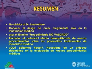RESUMEN No olvidar al Dr. Innovattore Conocer el riesgo de creer ciegamente solo en la innovación médica usar el término  “ Procedimiento NO VALIDADO” Recordar el potencial efecto desequilibrante de nuevos procedimientos sobre los parámetros tradicionales de idoneidad médica ¿ Qué debemos hacer ?, Necesidad de un enfoque sistem ático en la evaluación de nuevos procedimientos médicos 