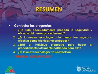 RESUMEN Contestar las preguntas: ¿ Ha sido adecuadamente probada la seguridad y eficacia del nuevo procedimiento? ¿ Es la nueva tecnolog ía a lo menos tan segura o efectiva como técnicas ya probadas? ¿ Está el individuo propuesto para hacer el procedimiento totalmente calificado para ello ? ¿Es la nueva tecnolog ía  Costo/Efectiva? “ PRIMUM NON NOCERE” 
