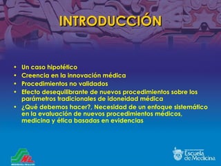 INTRODUCCIÓN Un caso hipotético Creencia en la innovación médica Procedimientos no validados Efecto desequilibrante de nuevos procedimientos sobre los parámetros tradicionales de idoneidad médica ¿ Qué debemos hacer ?, Necesidad de un enfoque sistem ático en la evaluación de nuevos procedimientos médicos, medicina y ética basadas en evidencias 