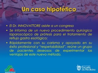 Un caso hipotético El Dr. INNOVATTORE asiste a un congreso Se informa de un nuevo procedimiento quirúrgico laparoscópico de prótesis para el tratamiento de reflujo gastro esofágico; Rápidamente con su carisma y apoyado en su éxito profesional y  “respetabilidad”, re úne un grupo de pacientes deseosos de experimentar las ventajas de este nuevo método. 