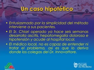 Un caso hipotético Entusiasmado por la simplicidad del método interviene a sus pacientes. El Sr. Chiari operado ya hace seis semanas desarrolla ascitis, hepatomegalia dolorosa e hipotensión y acude al hospital local. El médico local, no es capaz de entender ni tratar el problema, así es que lo deriva donde los colegas del Dr. Innovattore. 