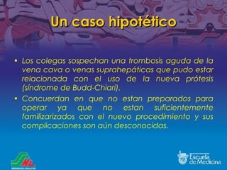 Un caso hipotético Los colegas sospechan una trombosis aguda de la vena cava o venas suprahepáticas que pudo estar relacionada con el uso de la nueva prótesis (síndrome de Budd-Chiari). Concuerdan en que no est a n preparados para operar ya que no estan suficientemente familizarizados con el nuevo procedimiento y sus complicaciones son aún desconocidas. 