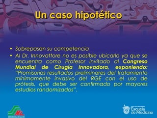 Un caso hipotético Sobrepasan su competencia Al Dr. Innovattore no es posible ubicarlo ya que se encuentra como Profesor invitado al  Congreso Mundial de Cirugía Innovadora, exponiendo:   “ Promisorios resultados preliminares del tratamiento m ínimamente invasivo del RGE con el uso de prótesis, que debe ser confirmado por mayores estudios randomizados ”. 