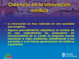 Creencia en la innovación médica La innovación es muy valorada en una sociedad que progresa. Algunos procedimientos adquirieron el nombre de los que originalmente los propusieron en reconocimiento de su coraje en proponer nuevas soluciones a viejos problemas, beneficiando a sus pacientes y a las futuras generaciones de médicos y pacientes. 