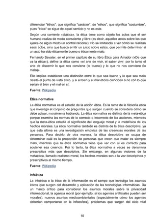 diferenciar "êthos", que significa "carácter", de "ethos", que significa "costumbre",
pues "ética" se sigue de aquel sentido y no es este.
Según una corriente «clásica», la ética tiene como objeto los actos que el ser
humano realiza de modo consciente y libre (es decir, aquellos actos sobre los que
ejerce de algún modo un control racional). No se limitasolo a ver cómo se realizan
esos actos, sino que busca emitir un juicio sobre estos, que permite determinar si
un acto ha sido éticamente bueno o éticamente malo.
Fernando Savater, en el primer capítulo de su libro Ética para Amador («De qué
va la ética»), define la ética como «el arte de vivir, el saber vivir, por lo tanto el
arte de discernir lo que nos conviene (lo bueno) y lo que no nos conviene (lo
malo)».
Ello implica establecer una distinción entre lo que sea bueno y lo que sea malo
desde el punto de vista ético, y si el bien y el mal éticos coinciden o no con lo que
serían el bien y el mal en sí.
Fuente: Wikipedia
Ética normativa
La ética normativa es el estudio de la acción ética. Es la rama de la filosofía ética
que investiga el conjunto de preguntas que surgen cuando se considera cómo se
debe actuar, moralmente hablando. La ética normativa es distinta de la meta-ética
porque examina las normas de lo correcto o incorrecto de las acciones, mientras
que la meta-ética estudia el significado del lenguaje moral y la metafísica de los
hechos morales. La ética normativa también es distinta de la ética descriptiva, ya
que esta última es una investigación empírica de las creencias morales de las
personas. Para decirlo de otra manera, la ética descriptiva se ocupa de
determinar cuál es la proporción de personas que creen que matar es siempre
malo, mientras que la ética normativa tiene que ver con si es correcto para
sostener esa creencia. Por lo tanto, la ética normativa a veces se denomina
prescriptiva más que descriptiva. Sin embargo, en algunas visiones de la
metaética, llamado realismo moral, los hechos morales son a la vez descriptivos y
prescriptivos al mismo tiempo.
Fuente: Wikipedia
Infoética
La infoética o la ética de la información es el campo que investiga los asuntos
éticos que surgen del desarrollo y aplicación de las tecnologías informáticas. Da
un marco crítico para considerar los asuntos morales sobre la privacidad
informacional, la agencia moral (por ejemplo, si los agentes artificiales pueden ser
morales), nuevos asuntos medioambientales (especialmente cómo los agentes
deberían comportarse en la infoesfera), problemas que surgen del ciclo vital
10
 