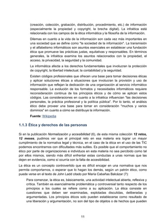 (creación, colección, grabación, distribución, procedimiento, etc.) de información
(especialmente la propiedad y copyright, la brecha digital). La infoética está
relacionada con los campos de la ética informática y la filosofía de la información.
Dilemas en cuanto a la vida de la información son cada vez más importantes en
una sociedad que se define como "la sociedad de la información". La transmisión
y el alfabetismo informáticos son asuntos esenciales en establecer una fundación
ética que promueve las prácticas justas, equitativas y responsables. En términos
generales, la infoética examina los asuntos relacionados con la propiedad, el
acceso, la privacidad, la seguridad y la comunidad.
La informática afecta a los derechos fundamentales que involucran la protección
de copyright, la libertad intelectual, la contabilidad y la seguridad.
Existen códigos profesionales que ofrecen una base para tomar decisiones éticas
y aplicar soluciones éticas a situaciones que involucran la provisión y uso de
información que reflejan la dedicación de una organización al servicio informático
responsable. La evolución de los formatos y necesidades informáticos requiere
reconsideración continua de los principios éticos y de cómo se aplican estos
códigos. Las consideraciones en cuanto a la infoética influencian "las decisiones
personales, la práctica profesional y la política pública". Por lo tanto, el análisis
ético debe proveer una base para tomar en consideración "muchos y varios
dominios" en cuanto a cómo se distribuye la información.
Fuente: Wikipedia
1.1.3 Ética y derechos de las personas
Si en la publicación Normalización y accesibilidad (6), de esta misma colección 12 retos,
12 meses, pudimos ver que el principal reto en esa materia era lograr un mayor
cumplimiento de la normativa legal y técnica, en el caso de la ética en el uso de las TIC
podemos encontrarnos con dificultades más sutiles. Es posible que el comportamiento no
ético por parte de organizaciones e individuos en esta materia no sea percibido como tal
por ellos mismos, siendo más difícil enfrentar estas conductas a unas normas que las
dejen en evidencia, como sí ocurría con la falta de accesibilidad.
La ética es un concepto controvertido que es difícil encajar en una normativa que nos
permita comportarnos, o esperar que lo hagan los demás, según un patrón ético, como
puede verse en el texto de John Ladd citado por María Cabañas Balcázar (7):
Para comenzar, la ética es, básicamente, una actividad intelectual abierta, reflexiva y
crítica. También es esencialmente problemática y controversial tanto respecto de los
principios a los cuales se refiere como a su aplicación. La ética consiste en
cuestiones que deben ser examinadas, explotadas discutidas, deliberadas y
argumentadas. Los principios éticos solo pueden establecerse como resultado de
una liberación y argumentación, no son del tipo de objetos o de hechos que pueden
11
 