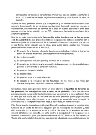 ser resueltos por decreto o por autoridad. Pensar que esto es posible es confundir la
ética con la creación de leyes, reglamentos o políticas y otras formas de toma de
decisión.
A pesar de todo, podemos afirmar que la legislación y las normas técnicas que luchan
contra la discriminación de las personas con diversidad funcional y personas mayores o
dependientes, son elementos de defensa de la ética en nuestra sociedad y, entre esas
normas, muchas tienen relación con las TIC, vistas como herramientas en favor de la
autonomía personal.
Una de las más importantes es la Convención sobre los derechos de las personas
con discapacidad (8), que pretende establecer la igualdad de estas en derechos con el
resto de la población a nivel mundial. En su contenido existen muchos puntos que, de una
u otra forma, tienen relación con la ética, pero quizá cabría resaltar los Principios
generales de la Convención en el Artículo 3:
a) El respeto de la dignidad inherente, la autonomía individual, incluida la libertad de
tomar las propias decisiones, y la independencia de las personas;
b) La no discriminación;
c) La participación e inclusión plenas y efectivas en la sociedad;
d) El respeto por la diferencia y la aceptación de las personas con discapacidad como
parte de la diversidad y la condición humanas;
e) La igualdad de oportunidades;
f) La accesibilidad;
g) La igualdad entre el hombre y la mujer;
h) El respeto a la evolución de las facultades de los niños y las niñas con
discapacidad y de su derecho a preservar su identidad.
En realidad, todos estos principios tienen un único objetivo: la igualdad de derechos de
las personas con discapacidad con el resto de la población. Cada uno de estos
principios intenta contrarrestar la discriminación que se produciría si no se aplicaran. Para
el caso que nos ocupa, las TIC en cada uno de estos principios puede jugar un papel
tanto facilitador como discriminador, si se requiere su presencia para conseguir la
accesibilidad o si su implementación se hace, o no se hace, de forma accesible.
Pilar Samaniego ha diseñado un gráfico (ver Figura 2) en el que la persona con diversidad
funcional es un sujeto de derechos, apoyados por las tecnologías, la educación y, todo
ello, amparado por la estructura social y política. Se trata de un esquema de cómo
debería construirse un contexto, en lucha contra la desigualdad y la inequidad en el
acceso a la educación, para que mediante el uso de las TIC América del Sur se coloque
“frente a la oportunidad de transformar sus sistemas educativos en un vasto horizonte de
12
 