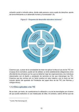 cohesión social e inclusión plena, donde cada persona -como sujeto de derechos- aporte
de forma fehaciente a un desarrollo humano y humanizador” (9).
Figura 2 – Esquema de desarrollo educativo inclusivo1
Creemos que, a pesar de la complejidad de tratar de aplicar la ética al uso de las TIC con
el apoyo de la normativa, puede ser de utilidad, no tanto estableciendo obligaciones como
difundiendo los principios por los que se deberían regir las organizaciones y los individuos
relacionados con el diseño y prestación de servicios en los que intervengan las TIC.
Creemos que las normas son un factor positivo en esta materia y por lo tanto se han
incluido dentro del apartado de Fortalezas del papel ético de las TIC (ver Normas y
códigos éticos).
1.1.4 Ética aplicable a las TIC
No se trata, por tanto, de cuestionarnos la utilización o no de las tecnologías por el temor
de que pueda realizarse un uso inadecuado de ellas. Al contrario, cabría afirmar que las
1
Fuente: Pilar Samaniego (9)
13
 