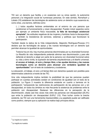 TIC son un derecho que facilita, y en ocasiones son su única opción, la autonomía
personal y la integración social de numerosas personas. En este sentido, Romañach y
Lobato (10) establecen las tecnologías de asistencia como un derecho cuya ausencia es,
como otras, una barrera, definida como:
(…) todos aquellos factores ambientales en el entorno de una persona que
condicionan el funcionamiento y crean discapacidad. Pueden incluir aspectos como
por ejemplo un ambiente físico inaccesible, la falta de tecnología asistencial
apropiada2
, las actitudes negativas de las mujeres y hombres hacia la discapacidad,
y también la inexistencia de servicios, sistemas y políticas que favorezcan la
participación.
También desde la óptica de la Vida independiente, Alejandro Rodríguez-Picavea (11)
declara que las tecnologías de apoyo y las nuevas tecnologías son un derecho que
permiten alcanzar la igualdad de oportunidades:
Todavía hoy en día, hay muchas personas discriminadas por su diversidad funcional.
La filosofía de vida independiente pretende eliminar esa discriminación y para ello
defiende el derecho a elegir por parte de la persona con diversidad funcional sobre
su vida y cómo vivirla, la supresión de barreras arquitectónicas y el diseño universal,
el acceso al trabajo, al ocio y tiempo libre, a las ayudas técnicas y las nuevas
tecnologías como un derecho para alcanzar una verdadera igualdad de
oportunidades3
con el resto de ciudadanos y ciudadanas.
La educación, el trabajo, el ocio y el tiempo libre son derechos quesolo son posibles para
determinados colectivos a través de las TIC.
Una vida independiente implica también la posibilidad de que las personas puedan
participar en cuantas actividades existan en condiciones de igualdad con el resto de la
población. La Figura 3 muestra la diferencia existente en cuanto a barreras en la
participación “comparando las restricciones de participación de las personas con y sin
discapacidad, en todos los ámbitos es más frecuente la existencia de problemas entre la
población con discapacidad. Destacan las diferencias en la percepción de la
discriminación, citada casi tres veces más entre las personas con discapacidad (25,3%)
que entre la población sin discapacidad (9,6%)” (12). Para luchar contra la brecha
existente, las TIC son una herramienta imprescindible y su papelsolo puede ser calificado
como positivo, siempre que su aplicación se realice bajo principios éticos.
2
La negrita es nuestra
3
La negrita es nuestra
14
 