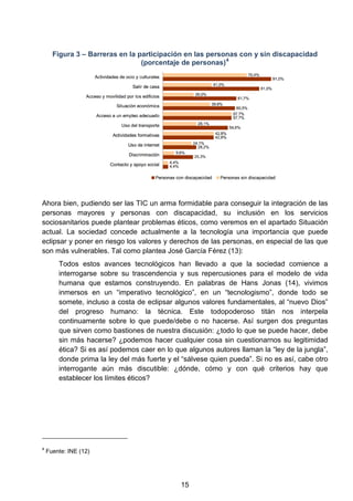 Figura 3 – Barreras en la participación en las personas con y sin discapacidad
(porcentaje de personas)4
Ahora bien, pudiendo ser las TIC un arma formidable para conseguir la integración de las
personas mayores y personas con discapacidad, su inclusión en los servicios
sociosanitarios puede plantear problemas éticos, como veremos en el apartado Situación
actual. La sociedad concede actualmente a la tecnología una importancia que puede
eclipsar y poner en riesgo los valores y derechos de las personas, en especial de las que
son más vulnerables. Tal como plantea José García Férez (13):
Todos estos avances tecnológicos han llevado a que la sociedad comience a
interrogarse sobre su trascendencia y sus repercusiones para el modelo de vida
humana que estamos construyendo. En palabras de Hans Jonas (14), vivimos
inmersos en un “imperativo tecnológico”, en un “tecnologismo”, donde todo se
somete, incluso a costa de eclipsar algunos valores fundamentales, al “nuevo Dios”
del progreso humano: la técnica. Este todopoderoso titán nos interpela
continuamente sobre lo que puede/debe o no hacerse. Así surgen dos preguntas
que sirven como bastiones de nuestra discusión: ¿todo lo que se puede hacer, debe
sin más hacerse? ¿podemos hacer cualquier cosa sin cuestionarnos su legitimidad
ética? Si es así podemos caer en lo que algunos autores llaman la “ley de la jungla”,
donde prima la ley del más fuerte y el “sálvese quien pueda”. Si no es así, cabe otro
interrogante aún más discutible: ¿dónde, cómo y con qué criterios hay que
establecer los límites éticos?
4
Fuente: INE (12)
15
 