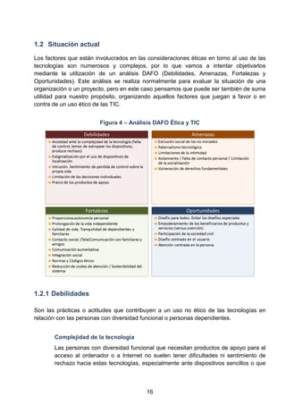1.2 Situación actual
Los factores que están involucrados en las consideraciones éticas en torno al uso de las
tecnologías son numerosos y complejos, por lo que vamos a intentar objetivarlos
mediante la utilización de un análisis DAFO (Debilidades, Amenazas, Fortalezas y
Oportunidades). Este análisis se realiza normalmente para evaluar la situación de una
organización o un proyecto, pero en este caso pensamos que puede ser también de suma
utilidad para nuestro propósito, organizando aquellos factores que juegan a favor o en
contra de un uso ético de las TIC.
Figura 4 – Análisis DAFO Ética y TIC
1.2.1 Debilidades
Son las prácticas o actitudes que contribuyen a un uso no ético de las tecnologías en
relación con las personas con diversidad funcional o personas dependientes.
Complejidad de la tecnología
Las personas con diversidad funcional que necesitan productos de apoyo para el
acceso al ordenador o a Internet no suelen tener dificultades ni sentimiento de
rechazo hacia estas tecnologías, especialmente ante dispositivos sencillos o que
16
 