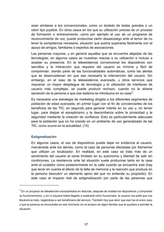 sean similares a los convencionales, como un teclado de teclas grandes o un
ratón tipo joystick. En otros casos en los que su utilización precisa de un proceso
de formación o entrenamiento, como por ejemplo el uso de un programa de
reconocimiento de voz, puede producirse cierto desasosiego ante el temor de no
tener la competencia necesaria, situación que podría superarse fácilmente con el
apoyo de amigos, familiares o expertos de asociaciones.
Las personas mayores, y en general aquellas que se encuentra alejadas de las
tecnologías, en algunos casos se muestran reacias a su utilización e incluso a
aceptar su presencia. En la teleasistencia convencional los dispositivos son
sencillos y la interacción que requiere del usuario es mínima y fácil de
comprender, siendo parte de las funcionalidades automáticas, como las alertas
que se desencadenan sin que sea necesaria la intervención del usuario. Sin
embargo, en el caso de la teleasistencia avanzada, u otros servicios que
requieran un mayor despliegue de tecnología y la utilización de interfaces de
usuario más complejas, se puede producir rechazo, cuando no la abierta
oposición de la persona a que ese sistema se introduzca en su casa5
.
Es necesaria una estrategia de marketing dirigida a los diferentes segmentos de
población de edad avanzada, en primer lugar con el fin de concienciarles de los
beneficios de las TIC, en segundo para generar interés en su uso y, en tercer
lugar, para disipar el escepticismo y la desconfianza sobre la privacidad y la
seguridad mediante la creación de confianza. Esto es particularmente adecuado
para la población que no ha crecido en un ambiente de uso generalizado de las
TIC, como ocurre en la actualidad. (15)
Estigmatización
En algunos casos, el uso de dispositivos puede dejar en evidencia al usuario,
marcándole ante los demás, como el caso de personas afectadas por Alzheimer
que utilizan un localizador. En realidad, en este caso se trata más de un
sentimiento del usuario al verse limitado en su autonomía y libertad de salir sin
condiciones. La resistencia ante tal situación suele producirse tanto en la casa
ante el cuidador como posteriormente en la calle cuando se encuentra solo (hay
que tener en cuenta el efecto de la falta de memoria y la reacción que produce en
la persona descubrir un elemento ajeno del que no entiende su propósito). En
este caso el impacto real de estigmatización por parte de las personas que
5
En un proyecto de teleatención sociosanitaria en Asturias, después de instalar los dispositivos y comprobar
su funcionamiento, y sin ni siquiera haber llegado a explicarle cómo funcionaba, la usuaria nos pidió que nos
lleváramos todo, negándose a ser beneficiaria del servicio. También hay que decir que ese fue el único caso
y que la persona se encontraba en ese momento sin el amparo de algún familiar que la ayudara a asimilar la
situación.
17
 