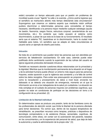 están) conceden un tiempo adecuado para que un peatón sin problemas de
movilidad pueda cruzar “ligerito” la calle o la avenida. ¿Cómo podría lograrse que
el semáforo se mantuviera abierto más tiempo detectando esta circunstancia?
Supongamos que creamos un sistema experto que mediante visión artificial
pudiera discriminar a determinadas personas para concederles el tiempo
necesario, identificando a la persona mayor mediante cualquier estrategia (ayuda
de bastón, fisonomía, rasgos físicos, estructura corporal, características de sus
movimientos, etc.). Es evidente que nadie acusará al sistema como
discriminatorio, a pesar de que esta es la base de su funcionamiento. El resultado
sería que el sistema TIC, basándose en la discriminación, haría la ciudad más
habitable para todos. Un semáforo que se adapta en tales circunstancias al
usuario sería un ejemplo de diseño para todos.
Intrusión
Se trata de un sentimiento que pueden tener las personas que son atendidas por
servicios de teleatención sociosanitaria. En este caso, además puede estar
justificado dicho sentimiento cuando la supervisión de las rutinas del usuario se
ejerce siguiendo protocolos demasiado intrusivos.
También es necesario abordar cuestiones éticas relacionadas con la privacidad y
la dignidad. Mientras que la monitorización permanente de la situación en el hogar
y de la actividad humana puede ofrecer un entorno más seguro para las personas
mayores, existe oposición a que la vigilancia sea constante y a la falta de control
sobre los datos recogidos. Para evitar esa preocupación se proponen soluciones
como la recopilación y procesamiento de datos a nivel local, enviando los
datossolo si se detecta una situación de emergencia, momento en el que la
información se envía a los trabajadores de la salud y/o cuidadores. La situación es
más compleja en el cuidado de personas mayores con problemas cognitivos, que
pueden no estar en condiciones de participar en las decisiones en torno a la
configuración de su privacidad. (2)
Limitación de la libertad individual
En determinados casos se produce una presión, tanto de los familiares como de
los profesionales de atención social, que limita la libertad de la persona afectada
para tomar decisiones: “Es común que, dentro de los equipos terapéuticos de
rehabilitación, se prescriban recursos como terapias, prácticas o dispositivos de
tecnología compensatoria o de asistencia (físicas, sensoriales, cognitivas, de
comunicación, entre otras), sin contar con la autorización del paciente, basados
en los conocimientos y en la experiencia del personal de salud, que deja de lado
la autonomía y coarta la administración de la propia vida.” (3)
19
 