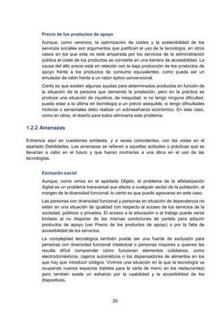 Precio de los productos de apoyo
Aunque, como veremos, la optimización de costes y la sostenibilidad de los
servicios sociales son argumentos que justifican el uso de la tecnología, en otros
casos en los que esta no está amparada por los servicios de la administración
pública el coste de los productos se convierte en una barrera de accesibilidad. La
causa del alto precio está en relación con la baja producción de los productos de
apoyo frente a los productos de consumo equivalentes, como pueda ser un
emulador de ratón frente a un ratón óptico convencional.
Cierto es que existen algunas ayudas para determinados productos en función de
la situación de la persona que demanda la prestación, pero en la práctica se
produce una situación de injusticia, de inequidad: si no tengo ninguna dificultad,
puedo estar a la última en tecnología a un precio asequible, si tengo dificultades
motoras o sensoriales debo realizar un sobreesfuerzo económico. En este caso,
como en otros, el diseño para todos eliminaría este problema.
1.2.2 Amenazas
Entramos aquí en cuestiones similares, y a veces coincidentes, con las vistas en el
apartado Debilidades. Las amenazas se refieren a aquellas actitudes o prácticas que se
llevarían a cabo en el futuro y que fueran contrarias a una ética en el uso de las
tecnologías.
Exclusión social
Aunque, como vimos en el apartado Objeto, el problema de la alfabetización
digital es un problema transversal que afecta a cualquier sector de la población, al
margen de la diversidad funcional, lo cierto es que puede agravarse en este caso.
Las personas con diversidad funcional y personas en situación de dependencia no
están en una situación de igualdad con respecto al acceso de los servicios de la
sociedad, públicos o privados. El acceso a la educación o al trabajo puede verse
limitado al no disponer de las mismas condiciones de partida para adquirir
productos de apoyo (ver Precio de los productos de apoyo) o por la falta de
accesibilidad de los servicios.
La complejidad tecnológica también puede ser una fuente de exclusión para
personas con diversidad funcional intelectual o personas mayores a quienes les
resulta difícil comprender cómo funcionan elementos cotidianos, como
electrodomésticos, cajeros automáticos o los dispensadores de alimentos en los
que hay que introducir códigos. Vivimos una situación en la que la tecnología va
ocupando nuevos espacios (tableta para la carta de menú en los restaurantes)
pero también existe un esfuerzo por la usabilidad y la accesibilidad de los
dispositivos.
20
 