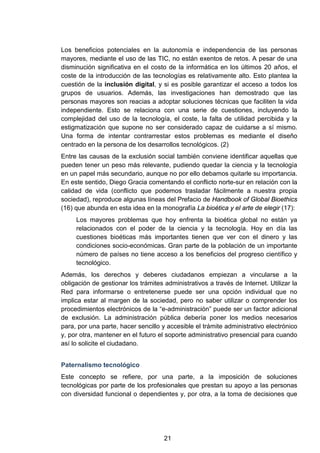 Los beneficios potenciales en la autonomía e independencia de las personas
mayores, mediante el uso de las TIC, no están exentos de retos. A pesar de una
disminución significativa en el costo de la informática en los últimos 20 años, el
coste de la introducción de las tecnologías es relativamente alto. Esto plantea la
cuestión de la inclusión digital, y si es posible garantizar el acceso a todos los
grupos de usuarios. Además, las investigaciones han demostrado que las
personas mayores son reacias a adoptar soluciones técnicas que faciliten la vida
independiente. Esto se relaciona con una serie de cuestiones, incluyendo la
complejidad del uso de la tecnología, el coste, la falta de utilidad percibida y la
estigmatización que supone no ser considerado capaz de cuidarse a sí mismo.
Una forma de intentar contrarrestar estos problemas es mediante el diseño
centrado en la persona de los desarrollos tecnológicos. (2)
Entre las causas de la exclusión social también conviene identificar aquellas que
pueden tener un peso más relevante, pudiendo quedar la ciencia y la tecnología
en un papel más secundario, aunque no por ello debamos quitarle su importancia.
En este sentido, Diego Gracia comentando el conflicto norte-sur en relación con la
calidad de vida (conflicto que podemos trasladar fácilmente a nuestra propia
sociedad), reproduce algunas líneas del Prefacio de Handbook of Global Bioethics
(16) que abunda en esta idea en la monografía La bioética y el arte de elegir (17):
Los mayores problemas que hoy enfrenta la bioética global no están ya
relacionados con el poder de la ciencia y la tecnología. Hoy en día las
cuestiones bioéticas más importantes tienen que ver con el dinero y las
condiciones socio-económicas. Gran parte de la población de un importante
número de países no tiene acceso a los beneficios del progreso científico y
tecnológico.
Además, los derechos y deberes ciudadanos empiezan a vincularse a la
obligación de gestionar los trámites administrativos a través de Internet. Utilizar la
Red para informarse o entretenerse puede ser una opción individual que no
implica estar al margen de la sociedad, pero no saber utilizar o comprender los
procedimientos electrónicos de la “e-administración” puede ser un factor adicional
de exclusión. La administración pública debería poner los medios necesarios
para, por una parte, hacer sencillo y accesible el trámite administrativo electrónico
y, por otra, mantener en el futuro el soporte administrativo presencial para cuando
así lo solicite el ciudadano.
Paternalismo tecnológico
Este concepto se refiere, por una parte, a la imposición de soluciones
tecnológicas por parte de los profesionales que prestan su apoyo a las personas
con diversidad funcional o dependientes y, por otra, a la toma de decisiones que
21
 