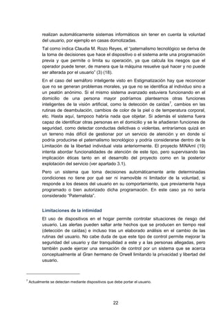 realizan automáticamente sistemas informáticos sin tener en cuenta la voluntad
del usuario, por ejemplo en casas domotizadas.
Tal como indica Claudia M. Rozo Reyes, el “paternalismo tecnológico se deriva de
la toma de decisiones que hace el dispositivo o el sistema ante una programación
previa y que permite o limita su operación, ya que calcula los riesgos que el
operador puede tener, de manera que la máquina resuelve qué hacer y no puede
ser alterada por el usuario” (3) (18).
En el caso del semáforo inteligente visto en Estigmatización hay que reconocer
que no se generan problemas morales, ya que no se identifica al individuo sino a
un peatón anónimo. Si el mismo sistema avanzado estuviera funcionando en el
domicilio de una persona mayor podríamos plantearnos otras funciones
inteligentes de la visión artificial, como la detección de caídas7
, cambios en las
rutinas de deambulación, cambios de color de la piel o de temperatura corporal,
etc. Hasta aquí, tampoco habría nada que objetar. Si además el sistema fuera
capaz de identificar otras personas en el domicilio y se le añadieran funciones de
seguridad, como detectar conductas delictivas o violentas, entraríamos quizá en
un terreno más difícil de gestionar por un servicio de atención y en donde sí
podría producirse el paternalismo tecnológico y podría considerarse dentro de la
Limitación de la libertad individual vista anteriormente. El proyecto MINAmI (19)
intenta abordar funcionalidades de atención de este tipo, pero supervisando las
implicación éticas tanto en el desarrollo del proyecto como en la posterior
explotación del servicio (ver apartado 3.1).
Pero un sistema que toma decisiones automáticamente ante determinadas
condiciones no tiene por qué ser ni inamovible ni limitador de la voluntad, si
responde a los deseos del usuario en su comportamiento, que previamente haya
programado o bien autorizado dicha programación. En este caso ya no sería
considerado “Paternalista”.
Limitaciones de la intimidad
El uso de dispositivos en el hogar permite controlar situaciones de riesgo del
usuario. Las alertas pueden saltar ante hechos que se producen en tiempo real
(detección de caídas) e incluso tras un elaborado análisis en el cambio de las
rutinas del usuario. No cabe duda de que este tipo de control permite mejorar la
seguridad del usuario y dar tranquilidad a este y a las personas allegadas, pero
también puede ejercer una sensación de control por un sistema que se acerca
conceptualmente al Gran hermano de Orwell limitando la privacidad y libertad del
usuario.
7
Actualmente se detectan mediante dispositivos que debe portar el usuario.
22
 