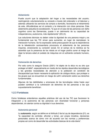 Aislamiento
Puede ocurrir que la adaptación del hogar a las necesidades del usuario,
restringiendo voluntariamente su ociosolo a través del ordenador o el televisor y
además utilizando los servicios de compra a domicilio, favorecería el retraimiento
de este, dificultándose así el contacto y la interacción con otras personas. Este
aislamiento perjudica la socialización, “lo que en el caso de las personas con daño
cognitivo como las Demencias, puede ir en detrimento de su capacidad de
independencia y autonomía, más rápidamente” (20) (3).
Las soluciones técnicas no deben violar la dignidad de una persona mayor y es
fundamental que las TIC sirvan para aumentar, en lugar de reemplazar, la
interacción humana. Se ha expresado cierta preocupación de que la dependencia
de la teleatención sociosanitaria provocaría el aislamiento de las personas
mayores, erosionando su conexión social. En el campo de la robótica se ha
advertido que la presencia de los robots en el hogar podría correr el riesgo de
dejar la tercera edad al cuidado de máquinas sin el suficiente contacto humano.
(2)
Vulneración de derechos
Por esto como lo asegura Gracia (2001) “el objeto de la ética no es otro que
proteger al débil”, especialmente en medio de los rápidos desarrollos tecnológicos
y las grandes necesidades de atención a la población en condición de
discapacidad que hacen necesaria la aplicación de códigos éticos, que protejan a
los grupos que se encuentran en riesgo de sufrir vulneración sobre sus derechos
fundamentales.
Algunas de las debilidades y amenazas de las tecnologías vistas hasta aquí
pueden contribuir a la vulneración de derechos de las personas a las que
supuestamente benefician.
1.2.3 Fortalezas
Como fortalezas entendemos aquellas prácticas del uso de las TIC que favorecen la
integración y la autonomía de las personas con diversidad funcional y personas
dependientes, sin atentar contra su dignidad ni sus derechos.
Autonomía personal
La autonomía, según se define en el Artículo 2 de la Ley de dependencia (21), es
“la capacidad de controlar, afrontar y tomar, por propia iniciativa, decisiones
personales acerca de cómo vivir de acuerdo con las normas y preferencias
propias así como de desarrollar las actividades básicas de la vida diaria”.
23
 