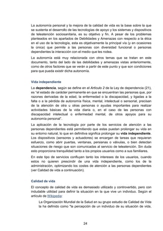 La autonomía personal y la mejora de la calidad de vida es la base sobre la que
se sustenta el desarrollo de las tecnologías de apoyo y los sistemas y dispositivos
de teleatención sociosanitaria, es su objetivo y fin. A pesar de los problemas
planteados en los apartados de Debilidades y Amenazas con respecto a la ética
en el uso de la tecnología, esta es objetivamente la principal vía (y en ocasiones
la única) que permite a las personas con diversidad funcional o personas
dependientes la interacción con el medio que les rodea.
La autonomía está muy relacionada con otros temas que se tratan en este
documento, tanto del lado de las debilidades y amenazas vistas anteriormente,
como de otros factores que se verán a partir de este punto y que son condiciones
para que pueda existir dicha autonomía.
Vida independiente
La dependencia, según se define en el Artículo 2 de la Ley de dependencia (21),
es “el estado de carácter permanente en que se encuentran las personas que, por
razones derivadas de la edad, la enfermedad o la discapacidad, y ligadas a la
falta o a la pérdida de autonomía física, mental, intelectual o sensorial, precisan
de la atención de otra u otras personas o ayudas importantes para realizar
actividades básicas de la vida diaria o, en el caso de las personas con
discapacidad intelectual o enfermedad mental, de otros apoyos para su
autonomía personal”.
La aplicación de la tecnología por parte de los servicios de atención a las
personas dependientes está permitiendo que estas puedan prolongar su vida en
su entorno natural, lo que en definitiva significa prolongar su vida independiente.
Los dispositivos (sensores y actuadores) se encargan de tareas que requieran
esfuerzo, como abrir puertas, ventanas, persianas o válvulas, o bien detectan
situaciones de riesgo que son comunicadas al servicio de teleatención. Sin duda
esto proporciona tranquilidad tanto a los propios usuarios como a sus familiares.
En este tipo de servicios confluyen tanto los intereses de los usuarios, cuando
estos no quieren prescindir de una vida independiente, como los de la
administración, optimizando los costes de atención a las personas dependientes
(ver Calidad de vida a continuación).
Calidad de vida
El concepto de calidad de vida es demasiado utilizado y controvertido, pero con
indudable utilidad para definir la situación en la que vive un individuo. Según el
artículo de Wikipedia:
La Organización Mundial de la Salud en su grupo estudio de Calidad de Vida
la ha definido como "la percepción de un individuo de su situación de vida,
24
 