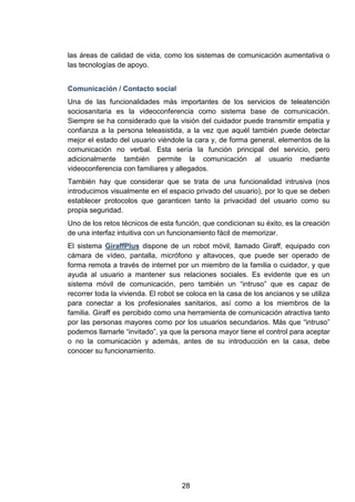las áreas de calidad de vida, como los sistemas de comunicación aumentativa o
las tecnologías de apoyo.
Comunicación / Contacto social
Una de las funcionalidades más importantes de los servicios de teleatención
sociosanitaria es la videoconferencia como sistema base de comunicación.
Siempre se ha considerado que la visión del cuidador puede transmitir empatía y
confianza a la persona teleasistida, a la vez que aquél también puede detectar
mejor el estado del usuario viéndole la cara y, de forma general, elementos de la
comunicación no verbal. Esta sería la función principal del servicio, pero
adicionalmente también permite la comunicación al usuario mediante
videoconferencia con familiares y allegados.
También hay que considerar que se trata de una funcionalidad intrusiva (nos
introducimos visualmente en el espacio privado del usuario), por lo que se deben
establecer protocolos que garanticen tanto la privacidad del usuario como su
propia seguridad.
Uno de los retos técnicos de esta función, que condicionan su éxito, es la creación
de una interfaz intuitiva con un funcionamiento fácil de memorizar.
El sistema GiraffPlus dispone de un robot móvil, llamado Giraff, equipado con
cámara de vídeo, pantalla, micrófono y altavoces, que puede ser operado de
forma remota a través de internet por un miembro de la familia o cuidador, y que
ayuda al usuario a mantener sus relaciones sociales. Es evidente que es un
sistema móvil de comunicación, pero también un “intruso” que es capaz de
recorrer toda la vivienda. El robot se coloca en la casa de los ancianos y se utiliza
para conectar a los profesionales sanitarios, así como a los miembros de la
familia. Giraff es percibido como una herramienta de comunicación atractiva tanto
por las personas mayores como por los usuarios secundarios. Más que “intruso”
podemos llamarle “invitado”, ya que la persona mayor tiene el control para aceptar
o no la comunicación y además, antes de su introducción en la casa, debe
conocer su funcionamiento.
28
 