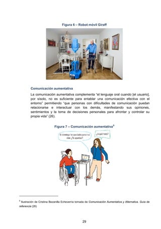 Figura 6 – Robot móvil Giraff
Comunicación aumentativa
La comunicación aumentativa complementa “el lenguaje oral cuando [el usuario],
por sísolo, no es suficiente para entablar una comunicación efectiva con el
entorno” permitiendo “que personas con dificultades de comunicación puedan
relacionarse e interactuar con los demás, manifestando sus opiniones,
sentimientos y la toma de decisiones personales para afrontar y controlar su
propia vida” (26).
Figura 7 – Comunicación aumentativa9
9
Ilustración de Cristina Bezanilla Echeverría tomada de Comunicación Aumentativa y Alternativa. Guía de
referencia (26)
29
 