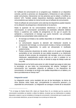 Un “software de comunicación es un programa que, instalado en un dispositivo
concreto, permite a personas con discapacidad y limitaciones en esta actividad,
poder comunicarse, interaccionar con las personas que le rodean y modificar su
entorno” (27). También existen dispositivos diseñados específicamente como
comunicadores que realizan la misma función que el software de comunicación.
Tanto el software de comunicación como este tipo de dispositivos pueden basarse
en la utilización de pictogramas o directamente en la escritura.
Hasta la aparición de los comunicadores electrónicos o del software de
comunicación, la comunicación aumentativa se practicaba utilizando tableros
físicos o cuadernos con casillas de pictogramas en los que el usuario iba
señalando y componiendo el mensaje que quería transmitir. Los principales
problemas que presentaban estos sistemas eran:
• El mensaje se limitaba a las casillas disponibles en el tablero que utilizaba
el usuario.
• La comunicación requería la atención del interlocutor durante la
composición del mensaje. La comunicación duraba un tiempo considerable.
• El mensaje, lógicamente, no podía ser almacenado ni reutilizado
posteriormente.
• Podían producirse situaciones de estrés, tanto en el usuario del lenguaje
aumentativo al ser consciente de que estaba ocupando a su interlocutor
durante el lento proceso de composición del mensaje, como en el propio
interlocutor, especialmente cuando este era un tutor o cuidador en un
centro de educación/centro de día, en donde la carga de trabajo suele ser
muy alta.
Esta descripción se ha hecho para poner en valor el papel que juega en este caso
la tecnología, ya que todos los inconvenientes del sistema “analógico” de
comunicación son superados utilizando el software o los dispositivos de
comunicación: el mensaje no se limita a las casillas disponibles en un tablero y no
tiene que elaborarse en tiempo real10
.
Integración social
La integración social, como resultado del uso de las tecnologías, se deriva de
otros factores vistos hasta aquí, principalmente la autonomía personal y la
capacidad de comunicación. La integración se consigue a través de la educación
10
En el trabajo de Edythe Strand (55), citado por Claudia Rozo (3), se indicaba que los usuarios de
comunicación aumentativa se resistían a utilizar los tableros, al pensar que sus interlocutores no estaban
dispuestos a esperar a que se completara el mensaje de comunicación, inconveniente que no puede ocurrir
con un comunicador electrónico, ya que el mensaje no se construye en tiempo real.
30
 