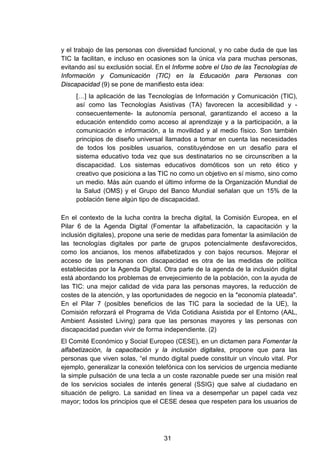 y el trabajo de las personas con diversidad funcional, y no cabe duda de que las
TIC la facilitan, e incluso en ocasiones son la única vía para muchas personas,
evitando así su exclusión social. En el Informe sobre el Uso de las Tecnologías de
Información y Comunicación (TIC) en la Educación para Personas con
Discapacidad (9) se pone de manifiesto esta idea:
[…] la aplicación de las Tecnologías de Información y Comunicación (TIC),
así como las Tecnologías Asistivas (TA) favorecen la accesibilidad y -
consecuentemente- la autonomía personal, garantizando el acceso a la
educación entendido como acceso al aprendizaje y a la participación, a la
comunicación e información, a la movilidad y al medio físico. Son también
principios de diseño universal llamados a tomar en cuenta las necesidades
de todos los posibles usuarios, constituyéndose en un desafío para el
sistema educativo toda vez que sus destinatarios no se circunscriben a la
discapacidad. Los sistemas educativos domóticos son un reto ético y
creativo que posiciona a las TIC no como un objetivo en sí mismo, sino como
un medio. Más aún cuando el último informe de la Organización Mundial de
la Salud (OMS) y el Grupo del Banco Mundial señalan que un 15% de la
población tiene algún tipo de discapacidad.
En el contexto de la lucha contra la brecha digital, la Comisión Europea, en el
Pilar 6 de la Agenda Digital (Fomentar la alfabetización, la capacitación y la
inclusión digitales), propone una serie de medidas para fomentar la asimilación de
las tecnologías digitales por parte de grupos potencialmente desfavorecidos,
como los ancianos, los menos alfabetizados y con bajos recursos. Mejorar el
acceso de las personas con discapacidad es otra de las medidas de política
establecidas por la Agenda Digital. Otra parte de la agenda de la inclusión digital
está abordando los problemas de envejecimiento de la población, con la ayuda de
las TIC: una mejor calidad de vida para las personas mayores, la reducción de
costes de la atención, y las oportunidades de negocio en la "economía plateada".
En el Pilar 7 (posibles beneficios de las TIC para la sociedad de la UE), la
Comisión reforzará el Programa de Vida Cotidiana Asistida por el Entorno (AAL,
Ambient Assisted Living) para que las personas mayores y las personas con
discapacidad puedan vivir de forma independiente. (2)
El Comité Económico y Social Europeo (CESE), en un dictamen para Fomentar la
alfabetización, la capacitación y la inclusión digitales, propone que para las
personas que viven solas, “el mundo digital puede constituir un vínculo vital. Por
ejemplo, generalizar la conexión telefónica con los servicios de urgencia mediante
la simple pulsación de una tecla a un coste razonable puede ser una misión real
de los servicios sociales de interés general (SSIG) que salve al ciudadano en
situación de peligro. La sanidad en línea va a desempeñar un papel cada vez
mayor; todos los principios que el CESE desea que respeten para los usuarios de
31
 