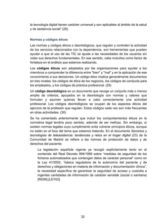 la tecnología digital tienen carácter universal y son aplicables al ámbito de la salud
y de asistencia social” (28).
Normas y códigos éticos
Las normas y códigos éticos o deontológicos, que regulen y controlen la actividad
de los servicios relacionados con la dependencia, son herramientas que pueden
ayudar a que el uso de las TIC se ajuste a las necesidades de los usuarios sin
violar sus derechos fundamentales. En ese sentido, cabe incluirlos como factor de
fortaleza en el análisis que estamos realizando.
Los códigos éticos son adoptados por las organizaciones para ayudar a los
miembros a comprender la diferencia entre "bien" y "mal" y en la aplicación de ese
conocimiento a sus decisiones. Un código ético implica generalmente documentos
en tres niveles: los códigos de ética de los negocios, los códigos de conducta para
los empleados, y los códigos de práctica profesional. (29)
Un código deontológico es un documento que recoge un conjunto más o menos
amplio de criterios, apoyados en la deontología con normas y valores que
formulan y asumen quienes llevan a cabo correctamente una actividad
profesional. Los códigos deontológicos se ocupan de los aspectos éticos del
ejercicio de la profesión que regulan. Estos códigos cada vez son más frecuentes
en otras actividades. (30)
Se ha comentado anteriormente que incluir los comportamientos éticos en la
normativa legal tendría poco sentido, además de ser ineficaz. Sin embargo, sí
existen normas legales cuyo cumplimiento evita vulnerar principios éticos, aunque
no están en el foco del tema que estamos tratando. En el documento Servicios y
tecnologías de teleasistencia: tendencias y retos en el hogar digital (23) de la
Comunidad de Madrid se refiere a las normas de protección de datos y de
derechos del paciente:
La legislación española vigente ya recogió explícitamente tanto en el
contenido del Real Decreto 994/1999 sobre “medidas de seguridad de los
ficheros automatizados que contengan datos de carácter personal” como en
la Ley 41/2002, “básica reguladora de la autonomía del paciente y de
derechos y obligaciones en materia de información y documentación clínica”,
la necesidad específica de garantizar la seguridad de acceso y custodia a
ingentes cantidades de información de carácter sensible (social o sanitaria)
[RD99] [LEY02].
32
 