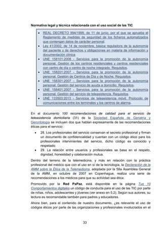 Normativa legal y técnica relacionada con el uso social de las TIC
• REAL DECRETO 994/1999, de 11 de junio, por el que se aprueba el
Reglamento de medidas de seguridad de los ficheros automatizados
que contengan datos de carácter personal.
• Ley 41/2002, de 14 de noviembre, básica reguladora de la autonomía
del paciente y de derechos y obligaciones en materia de información y
documentación clínica
• UNE 158101:2008 - Servicios para la promoción de la autonomía
personal. Gestión de los centros residenciales y centros residenciales
con centro de día o centro de noche integrado. Requisitos.
• UNE 158201:2007 - Servicios para la promoción de la autonomía
personal. Gestión de Centros de Día y de Noche. Requisitos.
• UNE 158301:2007 - Servicios para la promoción de la autonomía
personal. Gestión del servicio de ayuda a domicilio. Requisitos.
• UNE 158401:2007 - Servicios para la promoción de la autonomía
personal. Gestión del servicio de teleasistencia. Requisitos.
• UNE 133503:2013 - Servicios de teleasistencia móvil. Protocolo de
comunicaciones entre los terminales y los centros de alarma.
En el documento 100 recomendaciones de calidad para el servicio de
teleasistencia domiciliaria (31) de la Sociedad Española de Geriatría y
Gerontología se incluyen dos que hablan expresamente de las recomendaciones
éticas para el servicio:
• 28. Los profesionales del servicio conservan el secreto profesional y firman
un documento de confidencialidad y cuentan con un código ético para los
profesionales intervinientes del servicio, dicho código es conocido y
respetado.
• 29. La relación entre usuarios y profesionales se basa en el respeto,
dignidad, honestidad y colaboración mutua.
Dentro del terreno de la telemedicina, y más en relación con la práctica
profesional del médico que con el uso en sí de la tecnología, la Declaración de la
AMM sobre la Ética de la Telemedicina, adoptada por la 58a Asamblea General
de la AMM, en octubre de 2007 en Copenhague, realiza una serie de
recomendaciones a los médicos para que su actividad sea ética.
Promovido por la Red PaPaz, está disponible en la página Tus 10
Comportamientos digitales un código de conducta para el uso de las TIC por parte
de niñas, niños, adolescentes y jóvenes (ver anexo en 5.2). Según sus autores, su
lectura es recomendable también para padres y educadores.
Ahora bien, para el contenido de nuestro documento, ¿es relevante el uso de
códigos éticos por parte de las organizaciones y profesionales involucrados en el
33
 