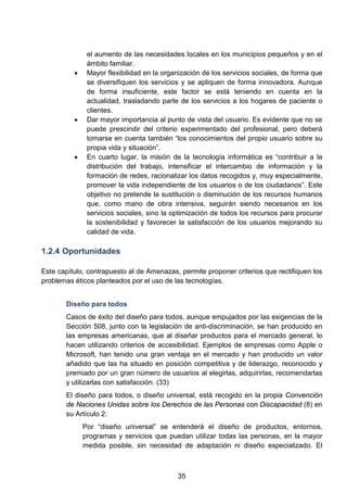 el aumento de las necesidades locales en los municipios pequeños y en el
ámbito familiar.
• Mayor flexibilidad en la organización de los servicios sociales, de forma que
se diversifiquen los servicios y se apliquen de forma innovadora. Aunque
de forma insuficiente, este factor se está teniendo en cuenta en la
actualidad, trasladando parte de los servicios a los hogares de paciente o
clientes.
• Dar mayor importancia al punto de vista del usuario. Es evidente que no se
puede prescindir del criterio experimentado del profesional, pero deberá
tomarse en cuenta también “los conocimientos del propio usuario sobre su
propia vida y situación”.
• En cuarto lugar, la misión de la tecnología informática es “contribuir a la
distribución del trabajo, intensificar el intercambio de información y la
formación de redes, racionalizar los datos recogidos y, muy especialmente,
promover la vida independiente de los usuarios o de los ciudadanos”. Este
objetivo no pretende la sustitución o disminución de los recursos humanos
que, como mano de obra intensiva, seguirán siendo necesarios en los
servicios sociales, sino la optimización de todos los recursos para procurar
la sostenibilidad y favorecer la satisfacción de los usuarios mejorando su
calidad de vida.
1.2.4 Oportunidades
Este capítulo, contrapuesto al de Amenazas, permite proponer criterios que rectifiquen los
problemas éticos planteados por el uso de las tecnologías.
Diseño para todos
Casos de éxito del diseño para todos, aunque empujados por las exigencias de la
Sección 508, junto con la legislación de anti-discriminación, se han producido en
las empresas americanas, que al diseñar productos para el mercado general, lo
hacen utilizando criterios de accesibilidad. Ejemplos de empresas como Apple o
Microsoft, han tenido una gran ventaja en el mercado y han producido un valor
añadido que las ha situado en posición competitiva y de liderazgo, reconocido y
premiado por un gran número de usuarios al elegirlas, adquirirlas, recomendarlas
y utilizarlas con satisfacción. (33)
El diseño para todos, o diseño universal, está recogido en la propia Convención
de Naciones Unidas sobre los Derechos de las Personas con Discapacidad (8) en
su Artículo 2:
Por “diseño universal” se entenderá el diseño de productos, entornos,
programas y servicios que puedan utilizar todas las personas, en la mayor
medida posible, sin necesidad de adaptación ni diseño especializado. El
35
 