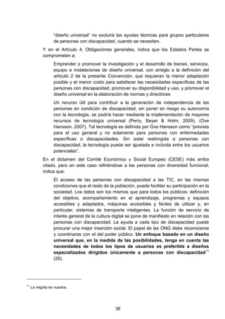 “diseño universal” no excluirá las ayudas técnicas para grupos particulares
de personas con discapacidad, cuando se necesiten.
Y en el Artículo 4, Obligaciones generales, indica que los Estados Partes se
comprometen a:
Emprender o promover la investigación y el desarrollo de bienes, servicios,
equipo e instalaciones de diseño universal, con arreglo a la definición del
artículo 2 de la presente Convención, que requieran la menor adaptación
posible y el menor costo para satisfacer las necesidades específicas de las
personas con discapacidad, promover su disponibilidad y uso, y promover el
diseño universal en la elaboración de normas y directrices
Un recurso útil para contribuir a la generación de independencia de las
personas en condición de discapacidad, sin poner en riesgo su autonomía
con la tecnología, se podría hacer mediante la implementación de mayores
recursos de tecnología universal (Perry, Beyer & Holm, 2009), (Ove
Hansson, 2007). Tal tecnología es definida por Ove Hansson como “prevista
para el uso general y no solamente para personas con enfermedades
específicas o discapacidades. Sin estar restringida a personas con
discapacidad, la tecnología puede ser ajustada e incluida entre los usuarios
potenciales”.
En el dictamen del Comité Económico y Social Europeo (CESE) más arriba
citado, pero en este caso refiriéndose a las personas con diversidad funcional,
indica que:
El acceso de las personas con discapacidad a las TIC, en las mismas
condiciones que el resto de la población, puede facilitar su participación en la
sociedad. Los datos son los mismos que para todos los públicos: definición
del objetivo, acompañamiento en el aprendizaje, programas y equipos
accesibles y adaptados, máquinas accesibles y fáciles de utilizar y, en
particular, sistemas de transporte inteligentes. La función de servicio de
interés general de la cultura digital se pone de manifiesto en relación con las
personas con discapacidad. La ayuda a cada tipo de discapacidad puede
procurar una mejor inserción social. El papel de las ONG debe reconocerse
y coordinarse con el del poder público. Un enfoque basado en un diseño
universal que, en la medida de las posibilidades, tenga en cuenta las
necesidades de todos los tipos de usuarios es preferible a diseños
especializados dirigidos únicamente a personas con discapacidad11
(28).
11
La negrita es nuestra.
36
 