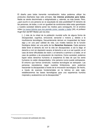 El diseño para todos transmite normalización: todos podemos utilizar los
productos diseñados bajo este principio, los mismos productos para todos.
Nadie se siente discriminado o estigmatizado y, además, es más barato. Pero,
¿qué ocurre si una persona se ve expulsada de esta posibilidad? El derecho de
las personas, de todas, a vivir en igualdad de condiciones debe estar garantizado
y nuestra sociedad debería poner los medios para conseguirlo. En el emotivo
vídeo La nueva biónica que nos permite correr, escalar y bailar (34), el profesor
Hugh Herr del MIT Media Lab nos dice:
[…] más de la mitad de la población mundial sufre de alguna forma de
discapacidad, cognitiva, emocional, sensorial o motora y, debido a la
insuficiencia tecnológica, frecuentemente derivan en incapacidad de hacer
algo y en una peor calidad de vida. Los niveles básicos de la función
fisiológica deben ser una parte de los Derechos Humanos. Cada persona
debe tener el derecho de vivir la vida sin discapacidad, si así lo elige: el
derecho a vivir sin depresión severa; el derecho a ver a un ser querido, en el
caso de tener dificultades de visión; o el derecho a caminar o a bailar, en el
caso de parálisis o de amputación de miembros. Como sociedad, podemos
lograr estos derechos humanos si aceptamos la idea de que los seres
humanos no están discapacitados. Una persona nunca puede estropearse.
El entorno que hemos construido, nuestras tecnologías se estropean. Las
personas necesitamos negar nuestras limitaciones, pero podemos
trascender la discapacidad a través de la innovación tecnológica. De hecho,
a través de avances fundamentales en la biónica en este siglo,
estableceremos las bases tecnológicas para una experiencia humana
mejorada y acabaremos con la discapacidad.12
12
Transcripción revisada del subtitulado del vídeo.
37
 