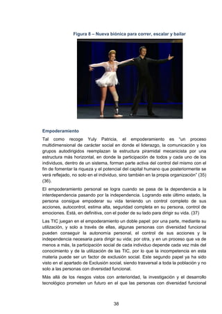 Figura 8 – Nueva biónica para correr, escalar y bailar
Empoderamiento
Tal como recoge Yuly Patricia, el empoderamiento es “un proceso
multidimensional de carácter social en donde el liderazgo, la comunicación y los
grupos autodirigidos reemplazan la estructura piramidal mecanicista por una
estructura más horizontal, en donde la participación de todos y cada uno de los
individuos, dentro de un sistema, forman parte activa del control del mismo con el
fin de fomentar la riqueza y el potencial del capital humano que posteriormente se
verá reflejado, no solo en el individuo, sino también en la propia organización” (35)
(36).
El empoderamiento personal se logra cuando se pasa de la dependencia a la
interdependencia pasando por la independencia. Logrando este último estado, la
persona consigue empoderar su vida teniendo un control completo de sus
acciones, autocontrol, estima alta, seguridad completa en su persona, control de
emociones. Está, en definitiva, con el poder de su lado para dirigir su vida. (37)
Las TIC juegan en el empoderamiento un doble papel: por una parte, mediante su
utilización, y solo a través de ellas, algunas personas con diversidad funcional
pueden conseguir la autonomía personal, el control de sus acciones y la
independencia necesaria para dirigir su vida; por otra, y en un proceso que va de
menos a más, la participación social de cada individuo depende cada vez más del
conocimiento y de la utilización de las TIC, por lo que la incompetencia en esta
materia puede ser un factor de exclusión social. Este segundo papel ya ha sido
visto en el apartado de Exclusión social, siendo trasversal a toda la población y no
solo a las personas con diversidad funcional.
Más allá de los riesgos vistos con anterioridad, la investigación y el desarrollo
tecnológico prometen un futuro en el que las personas con diversidad funcional
38
 