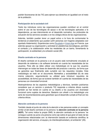 podrán favorecerse de las TIC para ejercer sus derechos en igualdad con el resto
de la población.
Participación de la sociedad civil
Tanto los individuos como las organizaciones pueden contribuir en el control
sobre el uso de las tecnologías de apoyo o de las tecnologías aplicadas a la
dependencia, ya sea interviniendo en el desarrollo normativo, los protocolos de
actuación de los servicios sociales o en los códigos éticos de las organizaciones.
Además, también pueden tener un papel activo a la hora de contrarrestar la
tendencia al aislamiento que puedan sufrir personas con hogares adaptados (ver
apartado Aislamiento). Experiencias como Peuplade o Voisin-Age en Francia, que
además apoyan su organización y actividad en plataformas tecnológicas, permiten
el contacto y la colaboración entre los residentes de un barrio, fomentando la
participación, la solidaridad y la cohesión social (38).
Diseño centrado en la persona
El diseño centrado en la persona o en el usuario está normalmente vinculado al
desarrollo de sistemas o de software teniendo en cuenta las necesidades de los
usuarios. Para ello se debe utilizar una metodología en la que los usuarios
intervengan en todas las fases de desarrollo del producto o servicio, de forma que
se garantice que finalmente este cumplirá con los requisitos iniciales. Esta
metodología se trató en el documento Normativa y accesibilidad (6) de esta
misma colección, argumentando su utilidad para introducir requisitos de
accesibilidad, de forma que se tuvieran también en cuenta las necesidades de las
personas con diversidad funcional.
Abstrayéndonos de los aspectos metodológicos y técnicos, también podríamos
considerar que un servicio o producto TIC responde a criterios éticos cuando
también se han tenido en cuenta en su diseño a los usuarios con diversidad
funcional como sujetos de derechos. Bastaría con añadir a la metodología una
serie de recomendaciones para garantizar que el desarrollo cumple al final con los
criterios éticos.
Atención centrada en la persona
También desde el punto de vista de la atención a las personas existe un concepto
similar al del diseño centrado en la persona: la atención centrada en la persona
(ACP). Tal como indica la propia OMS, la atención centrada en la persona “se
consigue cuando se pone a la persona como eje sobre el que giran el resto de las
dimensiones relacionadas con: la intervención basada en evidencia científica, la
organización del servicio, el equipo y la interdisciplinariedad y el ambiente” (39).
39
 
