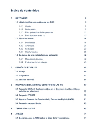 Índice de contenidos
1 MOTIVACIÓN 6
1.1 ¿Qué significa un uso ético de las TIC? 7
1.1.1 Objeto 9
1.1.2 Definiciones 9
1.1.3 Ética y derechos de las personas 11
1.1.4 Ética aplicable a las TIC 13
1.2 Situación actual 16
1.2.1 Debilidades 16
1.2.2 Amenazas 20
1.2.3 Fortalezas 23
1.2.4 Oportunidades 35
1.3 En busca de una metodología de aplicación 42
1.3.1 Metodología bioética 42
1.3.2 Evaluación de tecnologías 45
2 OPINIÓN DE EXPERTOS 49
2.1 Asispa 49
2.2 Grupo Neat 51
2.3 Tunstall Televida 54
3 INICIATIVAS EN FAVOR DEL USO ÉTICO DE LAS TIC 57
3.1 Proyecto MINAmI: Evaluación ética en el diseño de la vida cotidiana
asistida por el entorno 57
3.2 Proyecto EFORTT 59
3.3 Agencia Coreana de Oportunidad y Promoción Digital (KADO) 61
3.4 Proyecto europeo Senior 63
4 TRABAJOS CITADOS 65
5 ANEXOS 71
5.1 Declaración de la AMM sobre la Ética de la Telemedicina 71
 
