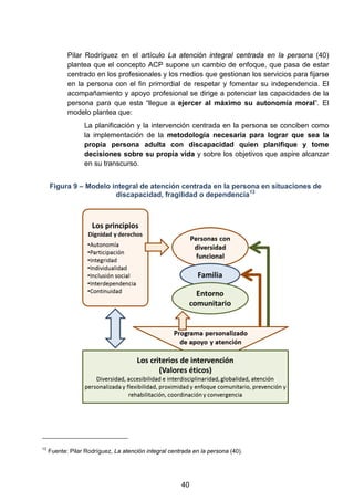 Pilar Rodríguez en el artículo La atención integral centrada en la persona (40)
plantea que el concepto ACP supone un cambio de enfoque, que pasa de estar
centrado en los profesionales y los medios que gestionan los servicios para fijarse
en la persona con el fin primordial de respetar y fomentar su independencia. El
acompañamiento y apoyo profesional se dirige a potenciar las capacidades de la
persona para que esta “llegue a ejercer al máximo su autonomía moral”. El
modelo plantea que:
La planificación y la intervención centrada en la persona se conciben como
la implementación de la metodología necesaria para lograr que sea la
propia persona adulta con discapacidad quien planifique y tome
decisiones sobre su propia vida y sobre los objetivos que aspire alcanzar
en su transcurso.
Figura 9 – Modelo integral de atención centrada en la persona en situaciones de
discapacidad, fragilidad o dependencia13
13
Fuente: Pilar Rodríguez, La atención integral centrada en la persona (40).
40
 