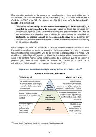 Esta atención centrada en la persona se complementa y tiene continuidad con la
denominada Rehabilitación basada en la comunidad (RBC), reconocida también por la
OMS, la UNESCO y la OIT. En palabras de Pilar Rodríguez (40), la Rehabilitación
basada en la comunidad:
Consiste en una estrategia de desarrollo comunitario para la rehabilitación, la
igualdad de oportunidades y la inclusión social de todas las personas con
discapacidad, que fue objeto del documento conjunto que suscribieron en 1994 los
tres organismos mencionados, con el objeto de hacer patente la necesidad de
contemplar de manera integral las necesidades de apoyo de las personas con
discapacidad, tanto en materia de salud, como en lo referente a educación-cultura y
en los aspectos laborales.
Para conseguir una atención centrada en la persona es necesaria una coordinación entre
los servicios sociales y los sanitarios, necesidad de la que cada vez son más conscientes
las administraciones públicas (41). Uno de los modelos es el propuesto por el King’s Fund
en el Reino Unido (Figura 10) que ha partido de la pirámide de Kaiser, integrando la visión
social y la sanitaria “como partes fundamentales de la atención que ha de recibir la
persona proponiéndose tres niveles de intervención, formulados a partir de la
estratificación de la formación, con objetivos diferenciados” (39).
Figura 10 – Pirámide definida por el King’s Fund en el Reino Unido14
14
Fuente: King’s Fund (Chris Ham) (59), tomado de Pilar Rodríguez (39)
41
 