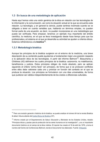 1.3 En busca de una metodología de aplicación
Hasta aquí hemos visto una visión genérica de la ética en relación con las tecnologías de
la información y la comunicación, así como la situación actual en la que se encuentra esta
relación. La tecnología, y en general la ciencia, puede sentirse incómoda cuando se ve
obligada a tener en cuenta variables que, hablando en términos simples, no pueden
formar parte de una ecuación, es decir, no pueden incorporarse en una metodología que
pueda ser verificada. Para empezar, tenemos un ejemplo muy importante del ámbito
científico, la medicina, en el que se lleva investigando desde hace tiempo para que los
profesionales y el sistema en el que se desarrolla su actividad se ajusten a criterios éticos.
Estamos refiriéndonos a la bioética15
.
1.3.1 Metodología bioética
Aunque los principios de la bioética surgieron en el entorno de la medicina, una breve
descripción de su contenido puede ayudarnos a fundamentar mejor una posición respecto
a la aplicación ética de las tecnologías. A partir del informe Belmont16
, Beauchamp y
Childress (42) definieron los cuatro principios de la bioética: autonomía, no maleficencia,
beneficencia y justicia. Estos principios obligan de modo absoluto, pero se aplican
siguiendo el criterio “prima facie” (en principio), de forma que si se producen conflictos
entre ellos debe valorarse cada uno y priorizar en función del contexto en el que se
produce la situación. Los principios se formularon con una idea universalista, de forma
que pudieran ser válidos independientemente de los credos o diferencias culturales.
15
Para una revisión general e histórica de la bioética, se puede analizar el número 64 de la revista Bioètica
& debat: tribuna abierta del Institut Borja de Bioètica (57).
16
Informe creado por el Departamento de Salud, Educación y Bienestar de los Estados Unidos, titulado
"Principios éticos y pautas para la protección de los seres humanos en la investigación", y es un importante
documento histórico en el campo de la ética médica. El reporte fue creado el 18 de abril de 1979, y toma el
nombre del Centro de Conferencias Belmont, donde el documento fue elaborado. Fuente: Wikipedia.
42
 