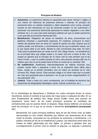 Principios de Bioética
• Autonomía. La autonomía expresa la capacidad para darse normas o reglas a
uno mismo sin influencia de presiones externas o internas. El principio de
autonomía tiene un carácter imperativo y debe respetarse como norma, excepto
cuando se dan situaciones en que las personas puedan no ser autónomas o
presenten una autonomía disminuida (personas en estado vegetativo o con daño
cerebral, etc.), en cuyo caso será necesario justificar por qué no existe autonomía
o por qué esta se encuentra disminuida (43).
• Beneficencia. Obligación de actuar en beneficio de otros, promoviendo sus
legítimos intereses y suprimiendo prejuicios. En medicina, promueve el mejor
interés del paciente pero sin tener en cuenta la opinión de este. Supone que el
médico posee una formación y conocimientos de los que el paciente carece, por
lo que aquél sabe (y por tanto, decide) lo más conveniente para este. Es decir
"todo para el paciente pero sin contar con él" (43). Diego Gracia: “La beneficencia
es el principio ético que obliga nosolo a no hacer mal sino a hacer el bien. Se
acepta en general que el principio de no hacer mal es más primario que el de
hacer el bien, y que no puede hacerse el mal a otra persona aunque ella nos lo
solicite, pero que no se le puede hacer el bien en contra de su voluntad” (44).
• No maleficencia. Abstenerse intencionadamente de realizar acciones que
puedan causar daño o perjudicar a otros. Es un imperativo ético válido para
todos, nosolo en el ámbito biomédico sino en todos los sectores de la vida
humana (43). Diego Gracia: “Este principio obliga a no hacer nada que no pueda
ser más que perjudicial para el paciente o en el que la razón riesgo/beneficio no
sea adecuada” (44).
• Justicia. Tratar a cada uno como corresponda, con la finalidad de disminuir las
situaciones de desigualdad (ideológica, social, cultural, económica, etc.).
En la metodología de Beauchamp y Childress los cuatro principios tenían la misma
importancia, siendo el contexto el que podía dar mayor peso a cualquiera de ellos. En su
obra Fundamentos de bioética (45), Diego Gracia Guillén critica esta posición de
importancia “prima facie” de los cuatro principios, poniendo de manifiesto las
contradicciones que los autores tienen al respecto. Diego Gracia defiende una jerarquía
entre los principios, en lo que se ha venido a denominar principialismo jerarquizado
(46).
Brevemente, los cuatro principios bioéticos, lejos de ser del mismo nivel, se hallan
estructurados en dos niveles diferentes que definen dos dimensiones de la vida
moral: la privada, compuesta por los principios de autonomía y beneficencia, y la
pública, formada por los de no-maleficencia y justicia. Las relaciones entre estos dos
niveles se hallan gobernadas por dos reglas. La primera o genética dice que
cronológicamente el primer nivel es anterior al segundo. La segunda o jerárquica
43
 