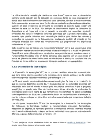 La utilización de la metodología bioética en otras áreas17
que no sean sociosanitarias
siempre tendrá relación con la actuación de personas dentro de una organización en
donde estas toman decisiones que afectan a otras personas, que son el foco de actividad
de la organización, y es en esa toma de decisiones en donde se plantea la cuestión ética.
Cuando en esas decisiones se involucra la tecnología es cuando puede existir una
relación de esta con la ética. Por ejemplo, la teleasistencia implica la utilización de
dispositivos en el hogar así como un servicio de atención que supervisa, siguiendo
protocolos, las alertas y establece contactos periódicos con la persona teleasistida. Es
evidente que podría utilizarse una metodología bioética para definir las normas y
protocolos de actuación de la teleasistencia, analizando también el impacto en los
principios bioéticos que tienen las funcionalidades que proporcionan los dispositivos
instalados en el hogar.
Cabe insistir en que se trata de una metodología “práctica”, con la que se promueve a los
profesionales realizar análisis de situaciones éticas revisándolas a la luz de los principios.
Diego Gracia suele utilizar ejemplos para ilustrar su argumentación en sus obras, como en
Fundamentos de bioética (45), en donde comienza cada capítulo con un caso clínico en
donde se plantea un dilema ético antes de desarrollar el tema y lo concluye con una
Epicrisis, en donde aplica los argumentos éticos del capítulo en un caso práctico.
1.3.2 Evaluación de tecnologías
La “Evaluación de tecnologías” (ET) es un proceso científico, interactivo y comunicativo
que tiene como objetivo contribuir a la formación de la opinión pública y de la política
sobre los aspectos sociales de la ciencia y la tecnología. (48)
La ET es el estudio y evaluación de las nuevas tecnologías. Se basa en la convicción de
que los nuevos desarrollos dentro de, y descubiertos por, la comunidad científica son
relevantes para todo el mundo y nosolo para los propios científicos y que el progreso
tecnológico no puede estar libre de implicaciones éticas. Además, la evaluación de
tecnologías reconoce el hecho de que normalmente los científicos no están capacitados
como especialistas en ética y en consecuencia deben ser muy cuidadosos al emitir por su
cuenta, o de sus colegas, un juicio ético sobre los nuevos hallazgos, proyectos o trabajos
en curso. (49)
Los principales campos de la ET son: las tecnologías de la información, las tecnologías
del hidrógeno, la tecnología nuclear, la nanotecnología molecular, farmacología,
trasplantes de órganos, la ingeniería genética, la inteligencia artificial, Internet y muchos
más. La evaluación de las tecnologías sanitarias está relacionada, pero es profundamente
diferente, a pesar de la similitud en el nombre. (49)
17
Como ejemplo de uso de metodología bioética en áreas no médicas: Bioética y acción social. Cómo
afrontar los conflictos éticos en la intervención social.
45
 