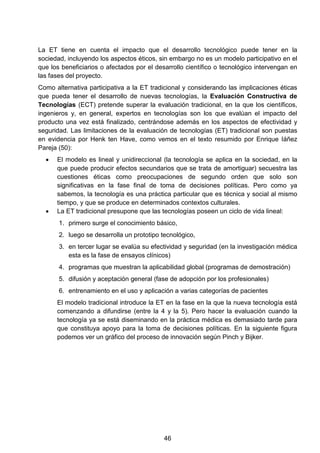 La ET tiene en cuenta el impacto que el desarrollo tecnológico puede tener en la
sociedad, incluyendo los aspectos éticos, sin embargo no es un modelo participativo en el
que los beneficiarios o afectados por el desarrollo científico o tecnológico intervengan en
las fases del proyecto.
Como alternativa participativa a la ET tradicional y considerando las implicaciones éticas
que pueda tener el desarrollo de nuevas tecnologías, la Evaluación Constructiva de
Tecnologías (ECT) pretende superar la evaluación tradicional, en la que los científicos,
ingenieros y, en general, expertos en tecnologías son los que evalúan el impacto del
producto una vez está finalizado, centrándose además en los aspectos de efectividad y
seguridad. Las limitaciones de la evaluación de tecnologías (ET) tradicional son puestas
en evidencia por Henk ten Have, como vemos en el texto resumido por Enrique Iáñez
Pareja (50):
• El modelo es lineal y unidireccional (la tecnología se aplica en la sociedad, en la
que puede producir efectos secundarios que se trata de amortiguar) secuestra las
cuestiones éticas como preocupaciones de segundo orden que solo son
significativas en la fase final de toma de decisiones políticas. Pero como ya
sabemos, la tecnología es una práctica particular que es técnica y social al mismo
tiempo, y que se produce en determinados contextos culturales.
• La ET tradicional presupone que las tecnologías poseen un ciclo de vida lineal:
1. primero surge el conocimiento básico,
2. luego se desarrolla un prototipo tecnológico,
3. en tercer lugar se evalúa su efectividad y seguridad (en la investigación médica
esta es la fase de ensayos clínicos)
4. programas que muestran la aplicabilidad global (programas de demostración)
5. difusión y aceptación general (fase de adopción por los profesionales)
6. entrenamiento en el uso y aplicación a varias categorías de pacientes
El modelo tradicional introduce la ET en la fase en la que la nueva tecnología está
comenzando a difundirse (entre la 4 y la 5). Pero hacer la evaluación cuando la
tecnología ya se está diseminando en la práctica médica es demasiado tarde para
que constituya apoyo para la toma de decisiones políticas. En la siguiente figura
podemos ver un gráfico del proceso de innovación según Pinch y Bijker.
46
 