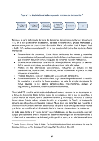 Figura 11 – Modelo lineal seis etapas del proceso de innovación18
También, a partir del modelo de toma de decisiones democrático de Burns y Ueberhorst
(51), en el que participarían ciudadanos, políticos independientes, grupos interesados y
expertos encargados de proporcionar información, Marta I. González, José A. López, José
L. Luján (52), realizan una adaptación en la que pueden distinguirse las siguientes fases
interactivas:
• Planteamiento de problemas, donde deben destacarse los valores y creencias
presupuestas que subyacen al reconocimiento de tales cuestiones como problemas
que requieren discusión común, búsqueda de consenso y acción institucional.
• Enunciación de alternativas para afrontar dichos problemas, incluyendo un examen
de los valores, creencias y supuestos subyacentes a cada alternativa.
• Análisis de las alternativas seleccionadas, incluyendo un estudio de las
precondiciones, implicaciones, limitaciones, costes económicos, impactos sociales
e impactos ambientales.
• Proceso discursivo, es decir, negociación y cooperación constructiva.
• Toma de decisiones. En esta última fase, cuyo desarrollo puede requerir la revisión
de resultados o acuerdos de fases anteriores, se trata de adoptar decisiones de
mutuo acuerdo (a ser posible consensuadas), implementarlas, realizar un
seguimiento y, finalmente, una evaluación de las mismas.
El modelo ECT prevé la participación de los beneficiarios o usuarios de las tecnologías en
la toma de decisiones desde la fase inicial de investigación, por lo que se garantiza, o
cuando menos se mejora, que el desarrollo científico y tecnológico responda a criterios
democráticos. Cabría incluso haberlos incluido en el apartado de Diseño centrado en la
persona, con el que tienen indudable relación. Ahora bien, ¿se garantiza que responde a
criterios éticos? En teoría también está incluido ya que la ética forma parte de los valores
que deben ser considerados inicialmente desde la fase de planteamiento de problemas.
En todo caso, tanto la ET como la ECT son metodologías de tipo generalista, que han
surgido principalmente ante el impacto del desarrollo tecnológico en el medioambiente o
por las implicaciones éticas de la investigación genética. Aunque su relación con el tema
18
Fuente: Trevor J. Pinch y Wiebe E. Bijker, The Social Construction of Facts and Artefacts: Or How the
Sociology of Science and the Sociology of Technology Might Benefit Each Other (58)
47
 