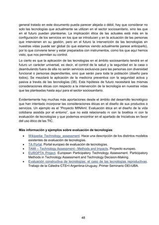 general tratado en este documento pueda parecer alejada o débil, hay que considerar no
solo las tecnologías que actualmente se utilizan en el sector sociosanitario, sino las que
en el futuro puedan plantearse. La implicación ética de las actuales está más en la
configuración de los servicios en los que se introducen y en la actuación de las personas
que intervienen en su gestión, pero en el futuro la intervención de las tecnologías en
nuestras vidas puede ser global (lo que estamos viendo actualmente parece anticiparlo),
por lo que conviene tener y estar preparados con instrumentos, como los que aquí hemos
visto, que nos permitan su control.
Lo cierto es que la aplicación de las tecnologías en el ámbito sociosanitario tendrá en el
futuro un carácter universal, es decir, el control de la salud y la seguridad en la casa o
deambulando fuera de ella no serán servicios exclusivos para las personas con diversidad
funcional o personas dependientes, sino que serán para toda la población (diseño para
todos). Se mezclará la aplicación de la medicina preventiva con la seguridad activa y
pasiva a través de las tecnologías (38). Esta hipótesis de futuro necesitará las mismas
consideraciones éticas con respecto a la intervención de la tecnología en nuestras vidas
que las planteadas hasta aquí para el sector sociosanitario.
Evidentemente hay muchas más aportaciones desde el ámbito del desarrollo tecnológico
que han intentado incorporar las consideraciones éticas en el diseño de sus productos o
servicios. Un ejemplo es el “Proyecto MINAmI: Evaluación ética en el diseño de la vida
cotidiana asistida por el entorno”, que no está relacionado ni con la bioética ni con la
evaluación de tecnologías y que podemos encontrar en el apartado de Iniciativas en favor
del uso ético de las TIC.
Más información y ejemplos sobre evaluación de tecnologías:
• Wikipedia: Technology_assessment. Hace una descripción de los distintos modelos
existentes de evaluación de tecnologías.
• TA Portal. Portal europeo de evaluación de tecnologías.
• TAMI – Technology Assessment - Methods and Impacts. Proyecto europeo.
• EUROPTA Project. European Participatory Technology Assessment. Participatory
Methods in Technology Assessment and Technology Decision-Making.
• Evaluación constructiva de tecnologías: el caso de las tecnologías reproductivas.
Trabajo de la Cátedra CTS+I Argentina-Uruguay. Primer Seminario OEI-UBA.
48
 