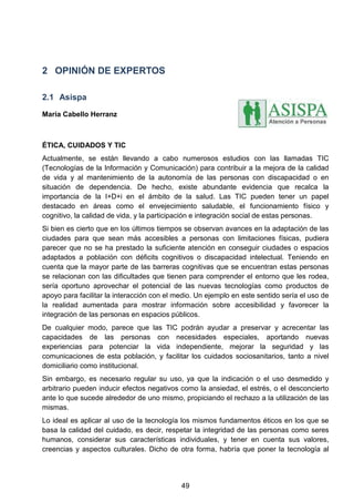 2 OPINIÓN DE EXPERTOS
2.1 Asispa
María Cabello Herranz
ÉTICA, CUIDADOS Y TIC
Actualmente, se están llevando a cabo numerosos estudios con las llamadas TIC
(Tecnologías de la Información y Comunicación) para contribuir a la mejora de la calidad
de vida y al mantenimiento de la autonomía de las personas con discapacidad o en
situación de dependencia. De hecho, existe abundante evidencia que recalca la
importancia de la I+D+i en el ámbito de la salud. Las TIC pueden tener un papel
destacado en áreas como el envejecimiento saludable, el funcionamiento físico y
cognitivo, la calidad de vida, y la participación e integración social de estas personas.
Si bien es cierto que en los últimos tiempos se observan avances en la adaptación de las
ciudades para que sean más accesibles a personas con limitaciones físicas, pudiera
parecer que no se ha prestado la suficiente atención en conseguir ciudades o espacios
adaptados a población con déficits cognitivos o discapacidad intelectual. Teniendo en
cuenta que la mayor parte de las barreras cognitivas que se encuentran estas personas
se relacionan con las dificultades que tienen para comprender el entorno que les rodea,
sería oportuno aprovechar el potencial de las nuevas tecnologías como productos de
apoyo para facilitar la interacción con el medio. Un ejemplo en este sentido sería el uso de
la realidad aumentada para mostrar información sobre accesibilidad y favorecer la
integración de las personas en espacios públicos.
De cualquier modo, parece que las TIC podrán ayudar a preservar y acrecentar las
capacidades de las personas con necesidades especiales, aportando nuevas
experiencias para potenciar la vida independiente, mejorar la seguridad y las
comunicaciones de esta población, y facilitar los cuidados sociosanitarios, tanto a nivel
domiciliario como institucional.
Sin embargo, es necesario regular su uso, ya que la indicación o el uso desmedido y
arbitrario pueden inducir efectos negativos como la ansiedad, el estrés, o el desconcierto
ante lo que sucede alrededor de uno mismo, propiciando el rechazo a la utilización de las
mismas.
Lo ideal es aplicar al uso de la tecnología los mismos fundamentos éticos en los que se
basa la calidad del cuidado, es decir, respetar la integridad de las personas como seres
humanos, considerar sus características individuales, y tener en cuenta sus valores,
creencias y aspectos culturales. Dicho de otra forma, habría que poner la tecnología al
49
 