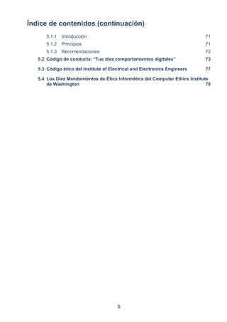 Índice de contenidos (continuación)
5.1.1 Introducción 71
5.1.2 Principios 71
5.1.3 Recomendaciones 72
5.2 Código de conducta: “Tus diez comportamientos digitales” 73
5.3 Código ético del Institute of Electrical and Electronics Engineers 77
5.4 Los Diez Mandamientos de Ética Informática del Computer Ethics Institute
de Washington 78
5
 